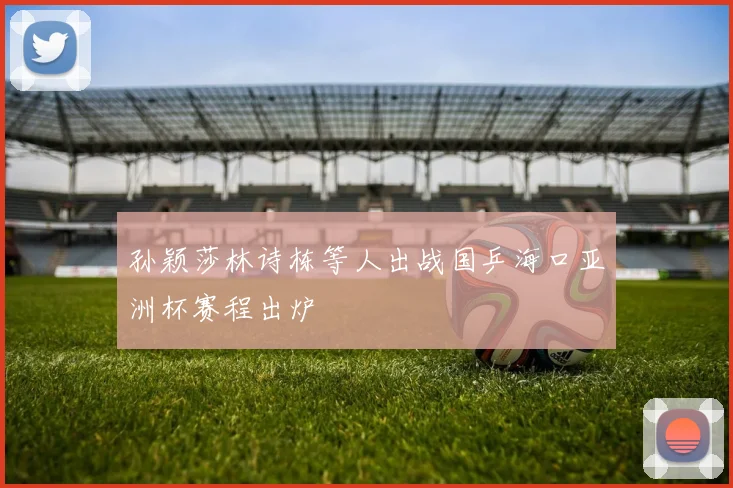 孙颖莎林诗栋等人出战国乒海口亚洲杯赛程出炉