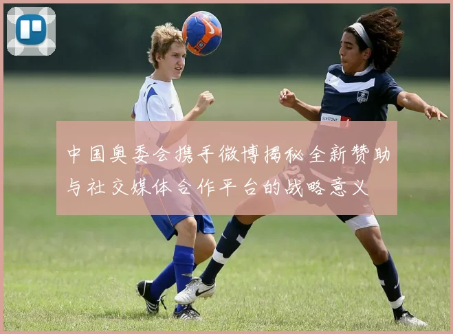 中国奥委会携手微博揭秘全新赞助与社交媒体合作平台的战略意义