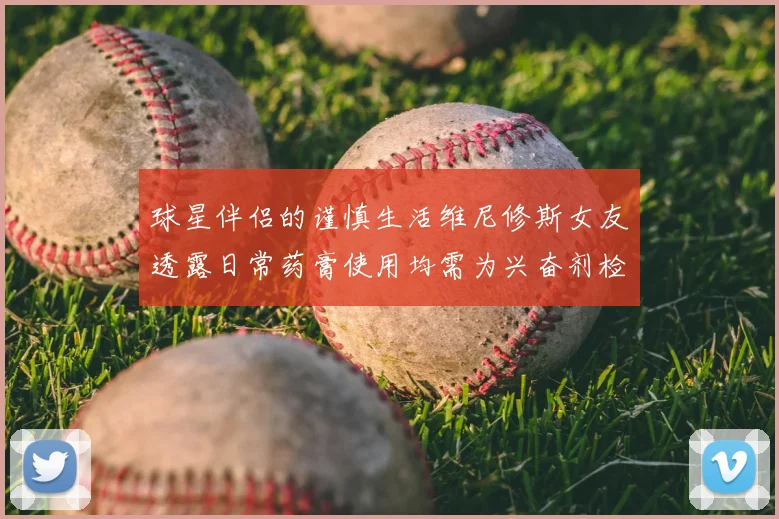 球星伴侣的谨慎生活维尼修斯女友透露日常药膏使用均需为兴奋剂检测报备