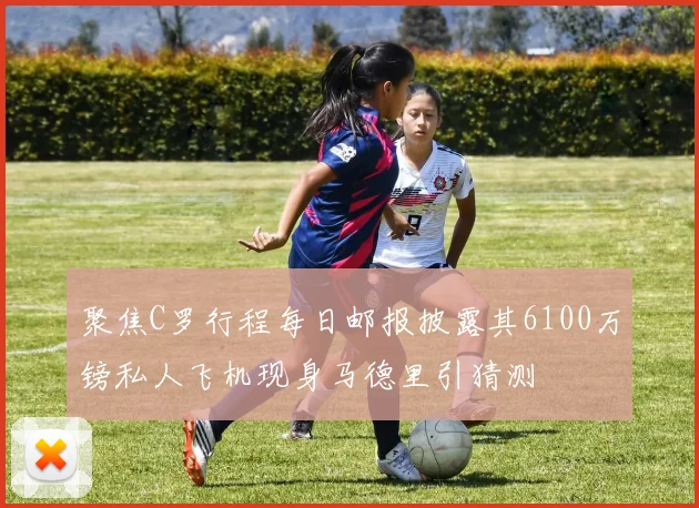聚焦C罗行程每日邮报披露其6100万镑私人飞机现身马德里引猜测