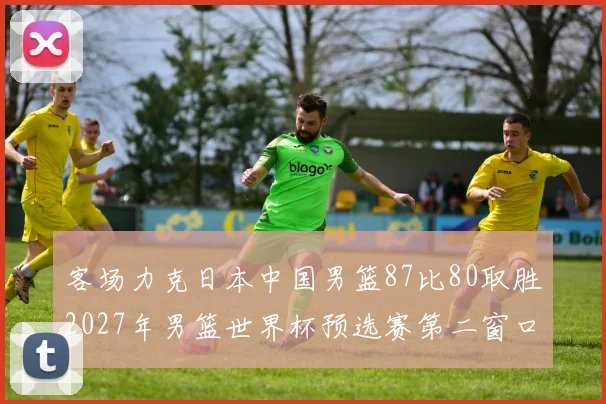 客场力克日本中国男篮87比80取胜2027年男篮世界杯预选赛第二窗口期