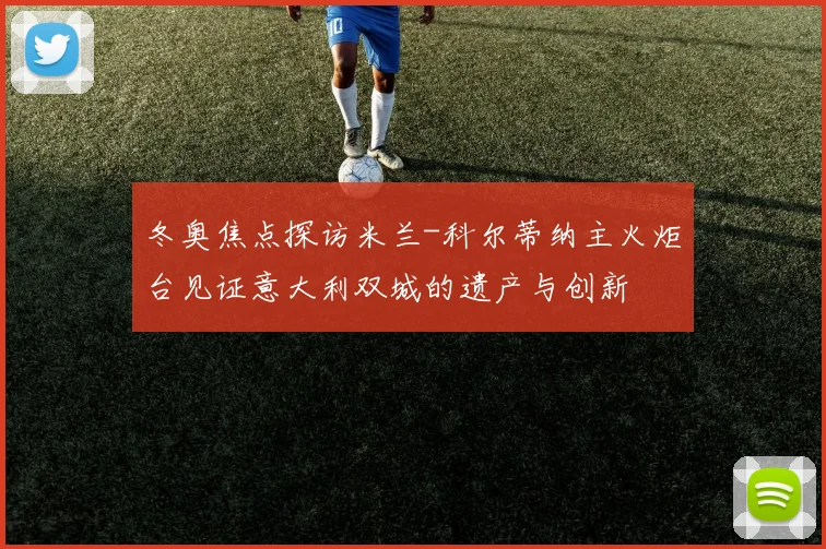 冬奥焦点探访米兰-科尔蒂纳主火炬台见证意大利双城的遗产与创新