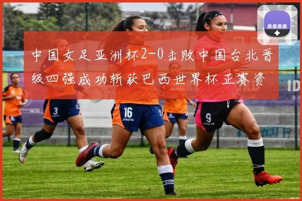 中国女足亚洲杯2-0击败中国台北晋级四强成功斩获巴西世界杯正赛资格