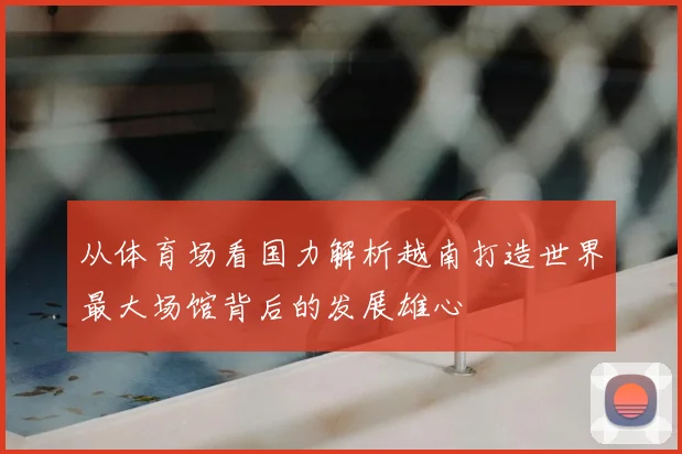 从体育场看国力解析越南打造世界最大场馆背后的发展雄心