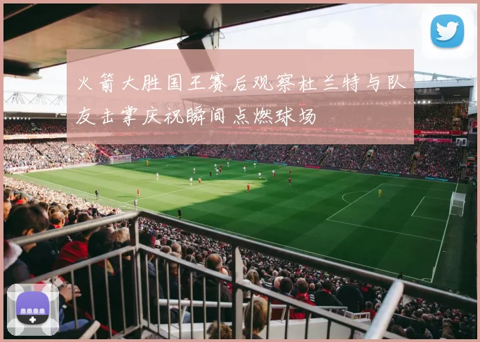 火箭大胜国王赛后观察杜兰特与队友击掌庆祝瞬间点燃球场