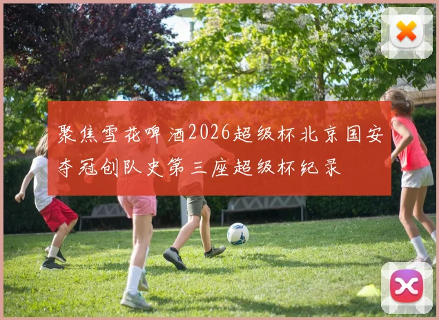 聚焦雪花啤酒2026超级杯北京国安夺冠创队史第三座超级杯纪录