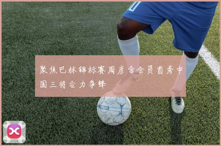 聚焦巴林锦标赛周彦含会员首秀中国三将合力争锋