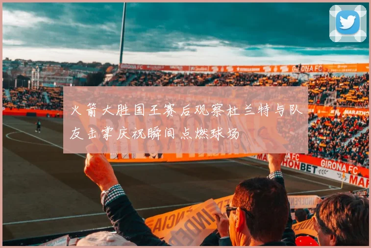 火箭大胜国王赛后观察杜兰特与队友击掌庆祝瞬间点燃球场