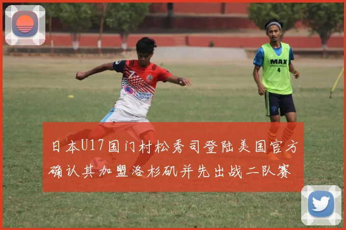 日本U17国门村松秀司登陆美国官方确认其加盟洛杉矶并先出战二队赛事