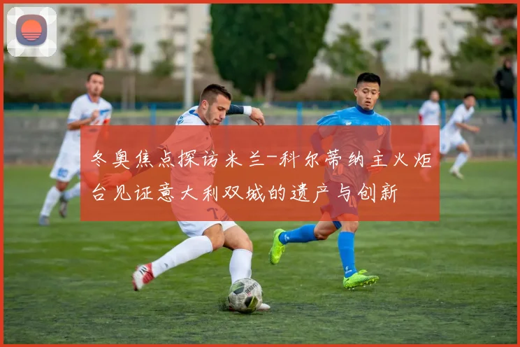 冬奥焦点探访米兰-科尔蒂纳主火炬台见证意大利双城的遗产与创新