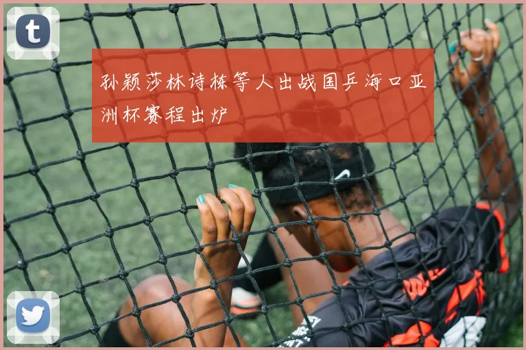 孙颖莎林诗栋等人出战国乒海口亚洲杯赛程出炉