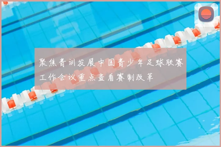 聚焦青训发展中国青少年足球联赛工作会议重点查看赛制改革