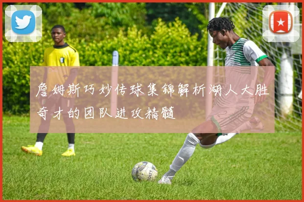 詹姆斯巧妙传球集锦解析湖人大胜奇才的团队进攻精髓